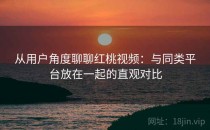 从用户角度聊聊红桃视频：与同类平台放在一起的直观对比