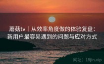 蘑菇tv｜从效率角度做的体验复盘：新用户最容易遇到的问题与应对方式