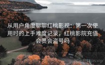 从用户角度聊聊红桃影视：第一次使用时的上手难度记录，红桃影院充值会员会盗号吗
