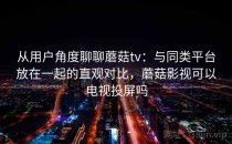 从用户角度聊聊蘑菇tv：与同类平台放在一起的直观对比，蘑菇影视可以电视投屏吗