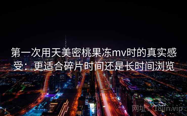 第一次用天美密桃果冻mv时的真实感受:更适合碎片时间还是长时间浏览 第2张 第一次用天美密桃果冻mv时的真实感受:更适合碎片时间还是长时间浏览 第2张