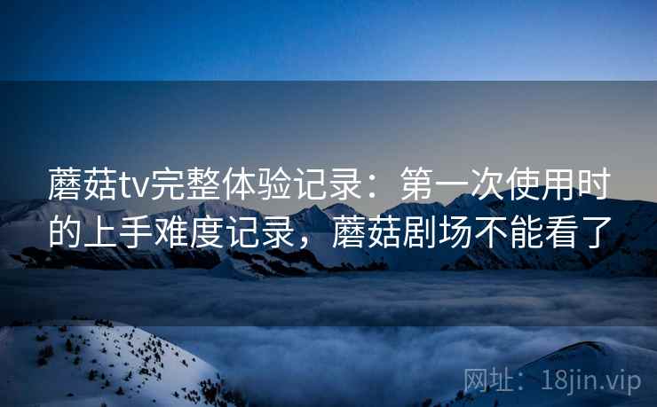 蘑菇tv完整体验记录：第一次使用时的上手难度记录，蘑菇剧场不能看了  第1张