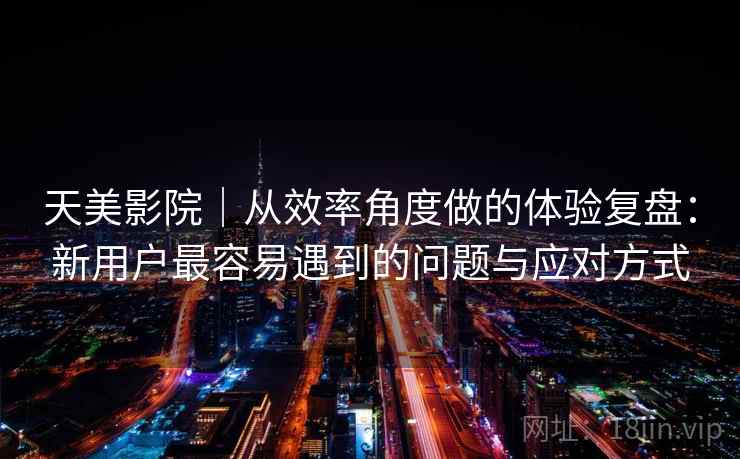天美影院|从效率角度做的体验复盘:新用户最容易遇到的问题与应对方式 第1张 天美影院|从效率角度做的体验复盘:新用户最容易遇到的问题与应对方式 第1张