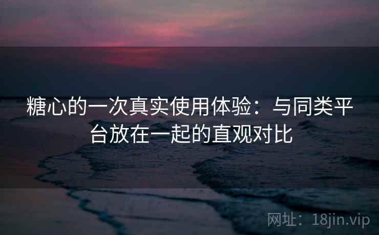 糖心的一次真实使用体验：与同类平台放在一起的直观对比  第2张