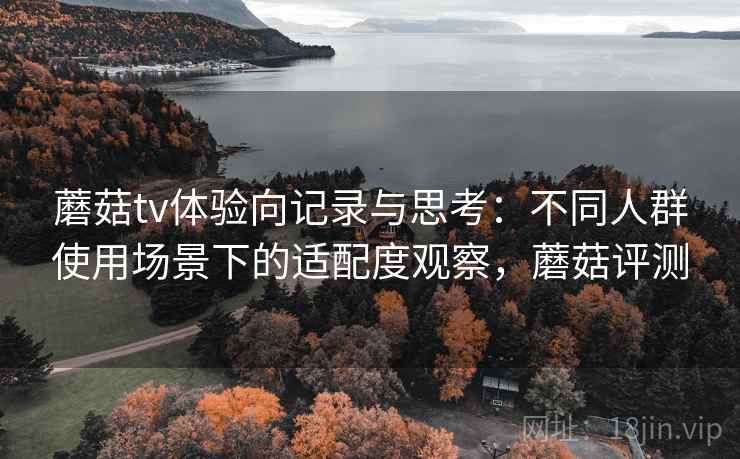 蘑菇tv体验向记录与思考：不同人群使用场景下的适配度观察，蘑菇评测  第1张