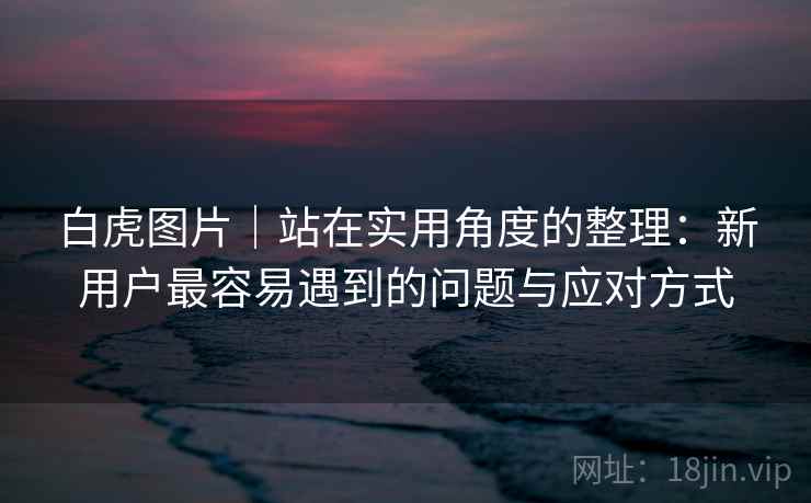 白虎图片｜站在实用角度的整理：新用户最容易遇到的问题与应对方式  第1张