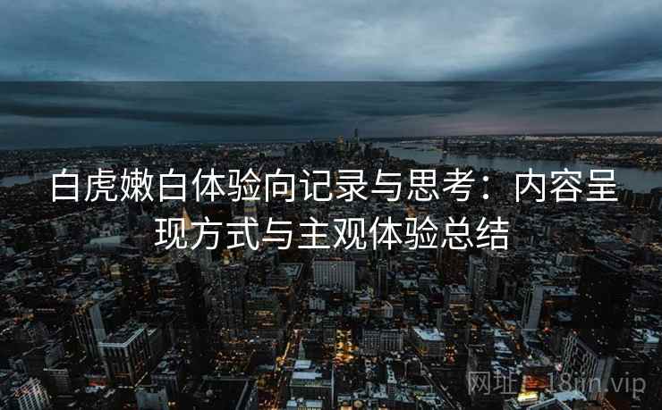 白虎嫩白体验向记录与思考：内容呈现方式与主观体验总结  第2张