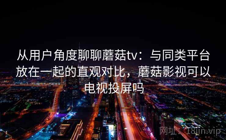 从用户角度聊聊蘑菇tv：与同类平台放在一起的直观对比，蘑菇影视可以电视投屏吗  第1张