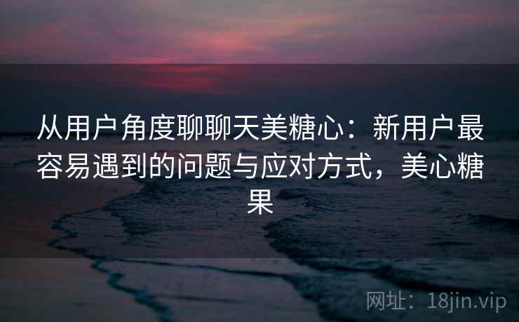 从用户角度聊聊天美糖心:新用户最容易遇到的问题与应对方式,美心糖果 第2张 从用户角度聊聊天美糖心:新用户最容易遇到的问题与应对方式,美心糖果 第2张