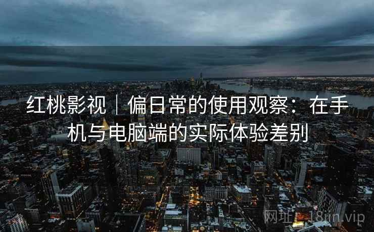 红桃影视｜偏日常的使用观察：在手机与电脑端的实际体验差别  第1张