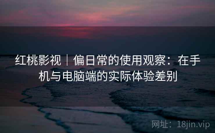 红桃影视｜偏日常的使用观察：在手机与电脑端的实际体验差别  第2张