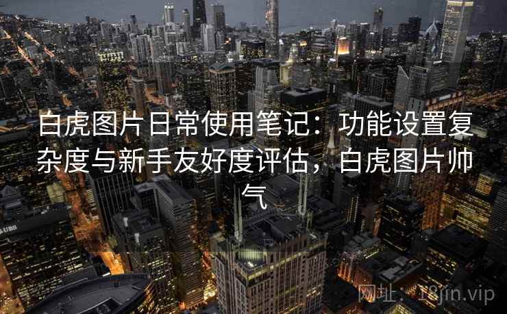 白虎图片日常使用笔记：功能设置复杂度与新手友好度评估，白虎图片帅气  第2张