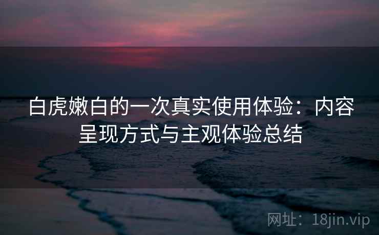 白虎嫩白的一次真实使用体验：内容呈现方式与主观体验总结  第1张