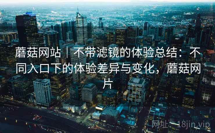 蘑菇网站｜不带滤镜的体验总结：不同入口下的体验差异与变化，蘑菇网片  第2张