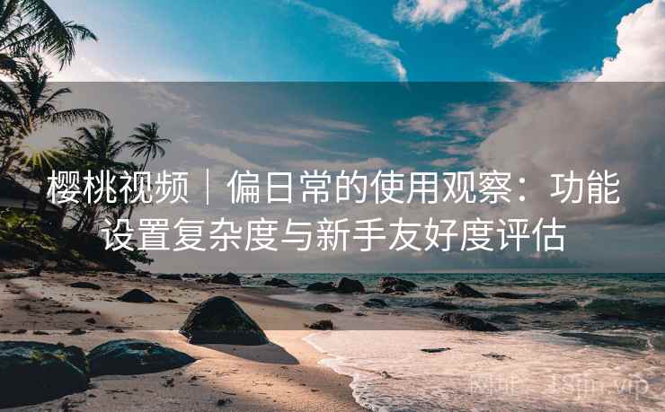 樱桃视频｜偏日常的使用观察：功能设置复杂度与新手友好度评估  第2张