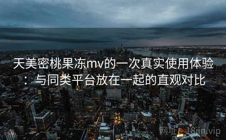 天美密桃果冻mv的一次真实使用体验：与同类平台放在一起的直观对比  第2张