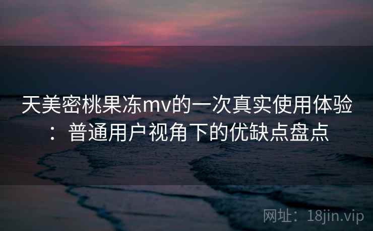 天美密桃果冻mv的一次真实使用体验：普通用户视角下的优缺点盘点  第2张