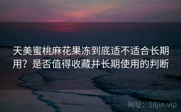 天美蜜桃麻花果冻到底适不适合长期用？是否值得收藏并长期使用的判断  第1张
