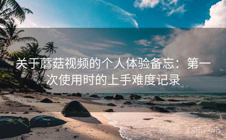 关于蘑菇视频的个人体验备忘:第一次使用时的上手难度记录 第2张 关于蘑菇视频的个人体验备忘:第一次使用时的上手难度记录 第2张