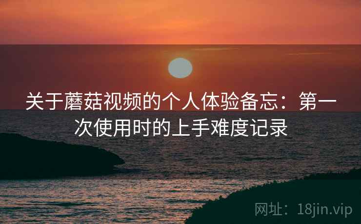 关于蘑菇视频的个人体验备忘:第一次使用时的上手难度记录 第1张 关于蘑菇视频的个人体验备忘:第一次使用时的上手难度记录 第1张