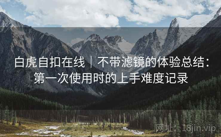 白虎自扣在线|不带滤镜的体验总结:第一次使用时的上手难度记录 第2张 白虎自扣在线|不带滤镜的体验总结:第一次使用时的上手难度记录 第2张