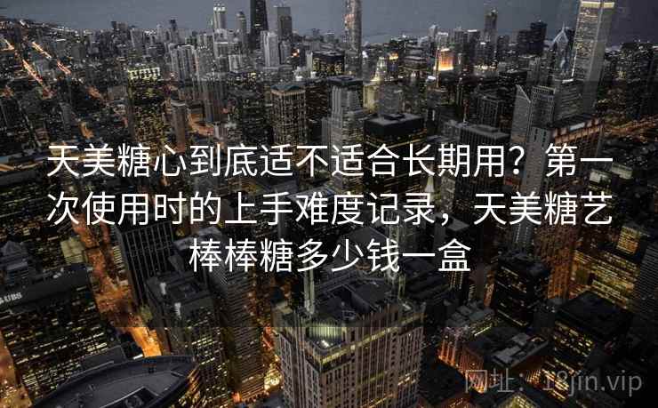 天美糖心到底适不适合长期用?第一次使用时的上手难度记录,天美糖艺棒棒糖多少钱一盒 第1张 天美糖心到底适不适合长期用?第一次使用时的上手难度记录,天美糖艺棒棒糖多少钱一盒 第1张