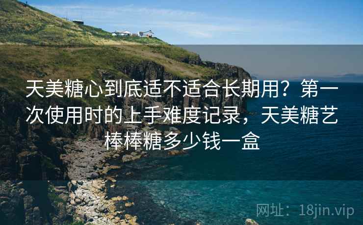 天美糖心到底适不适合长期用?第一次使用时的上手难度记录,天美糖艺棒棒糖多少钱一盒 第2张 天美糖心到底适不适合长期用?第一次使用时的上手难度记录,天美糖艺棒棒糖多少钱一盒 第2张