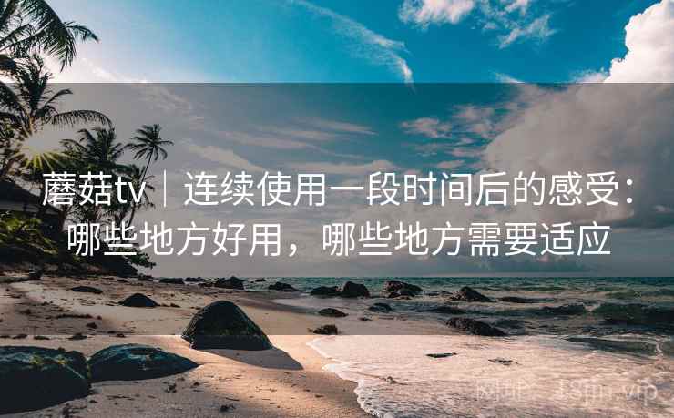 蘑菇tv｜连续使用一段时间后的感受：哪些地方好用，哪些地方需要适应  第2张