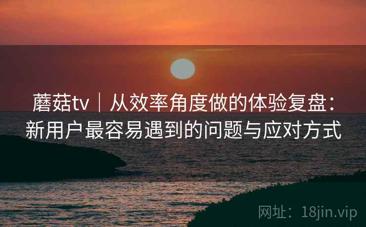 蘑菇tv｜从效率角度做的体验复盘：新用户最容易遇到的问题与应对方式  第1张