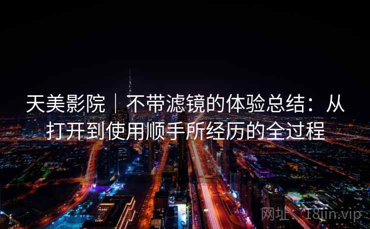 天美影院|不带滤镜的体验总结:从打开到使用顺手所经历的全过程 第1张 天美影院|不带滤镜的体验总结:从打开到使用顺手所经历的全过程 第1张