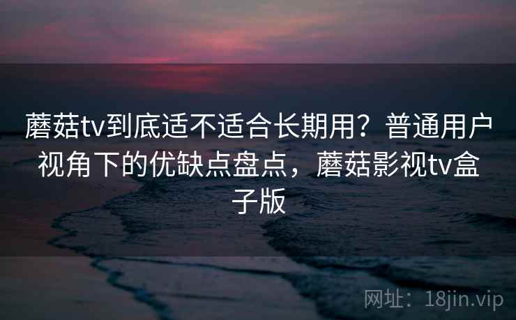 蘑菇tv到底适不适合长期用?普通用户视角下的优缺点盘点,蘑菇影视tv盒子版 第2张 蘑菇tv到底适不适合长期用?普通用户视角下的优缺点盘点,蘑菇影视tv盒子版 第2张