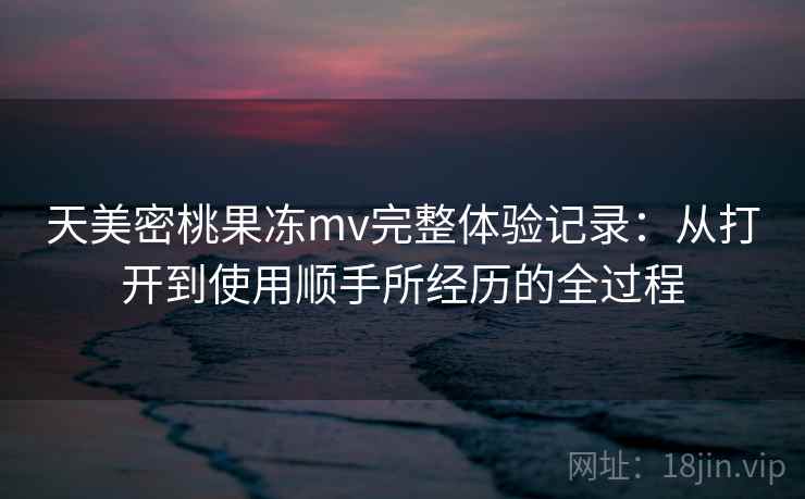 天美密桃果冻mv完整体验记录:从打开到使用顺手所经历的全过程 第1张 天美密桃果冻mv完整体验记录:从打开到使用顺手所经历的全过程 第1张