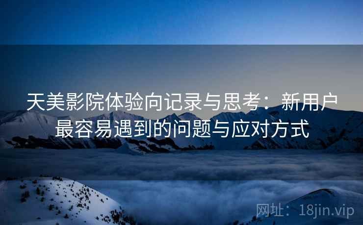 天美影院体验向记录与思考:新用户最容易遇到的问题与应对方式 第2张 天美影院体验向记录与思考:新用户最容易遇到的问题与应对方式 第2张