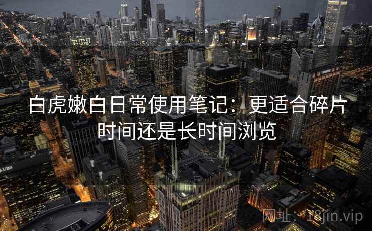 白虎嫩白日常使用笔记:更适合碎片时间还是长时间浏览 第1张 白虎嫩白日常使用笔记:更适合碎片时间还是长时间浏览 第1张