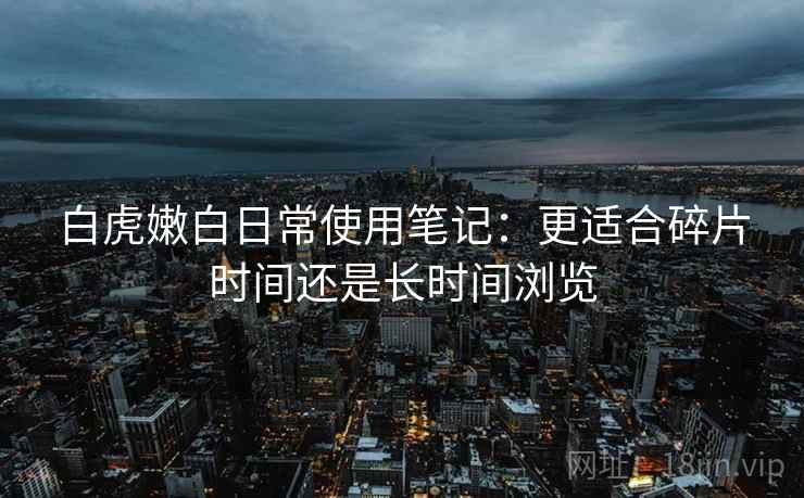 白虎嫩白日常使用笔记:更适合碎片时间还是长时间浏览 第2张 白虎嫩白日常使用笔记:更适合碎片时间还是长时间浏览 第2张