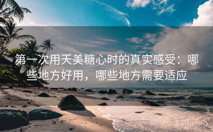 第一次用天美糖心时的真实感受:哪些地方好用,哪些地方需要适应 第1张 第一次用天美糖心时的真实感受:哪些地方好用,哪些地方需要适应 第1张