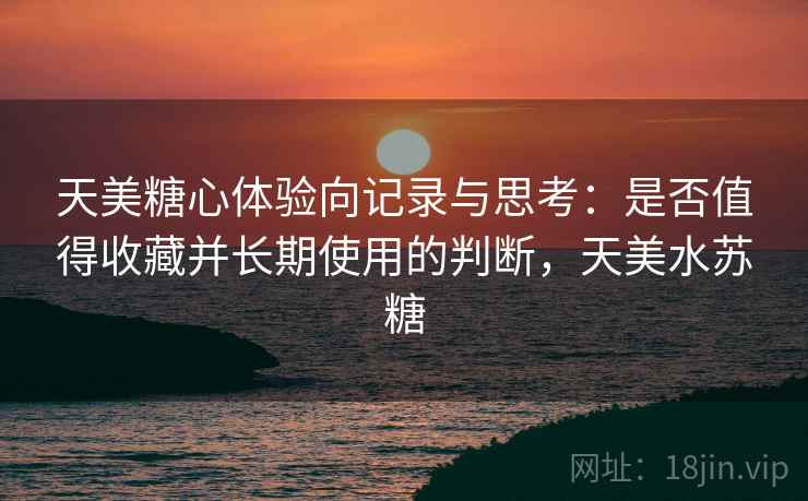天美糖心体验向记录与思考:是否值得收藏并长期使用的判断,天美水苏糖 第2张 天美糖心体验向记录与思考:是否值得收藏并长期使用的判断,天美水苏糖 第2张