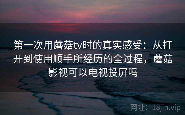 第一次用蘑菇tv时的真实感受:从打开到使用顺手所经历的全过程,蘑菇影视可以电视投屏吗 第1张 第一次用蘑菇tv时的真实感受:从打开到使用顺手所经历的全过程,蘑菇影视可以电视投屏吗 第1张