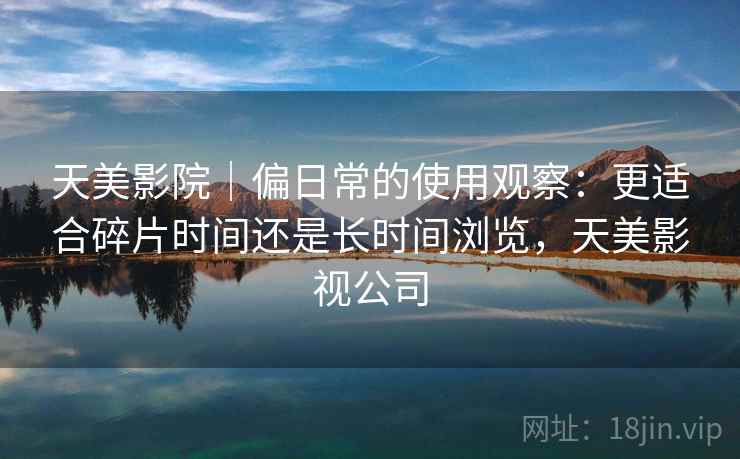 天美影院｜偏日常的使用观察：更适合碎片时间还是长时间浏览，天美影视公司  第1张