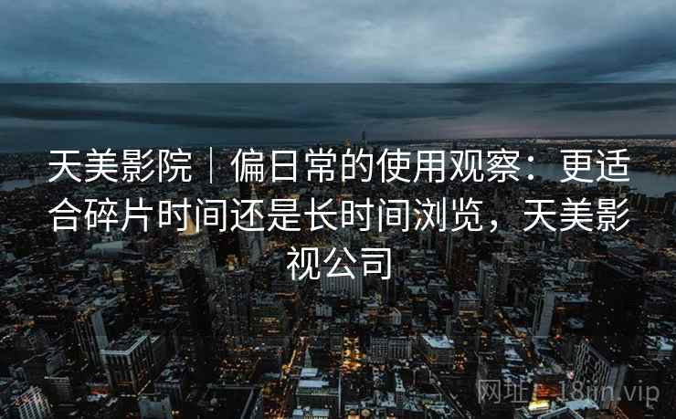 天美影院｜偏日常的使用观察：更适合碎片时间还是长时间浏览，天美影视公司  第2张