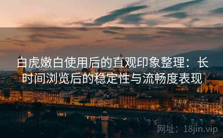 白虎嫩白使用后的直观印象整理:长时间浏览后的稳定性与流畅度表现 第2张 白虎嫩白使用后的直观印象整理:长时间浏览后的稳定性与流畅度表现 第2张