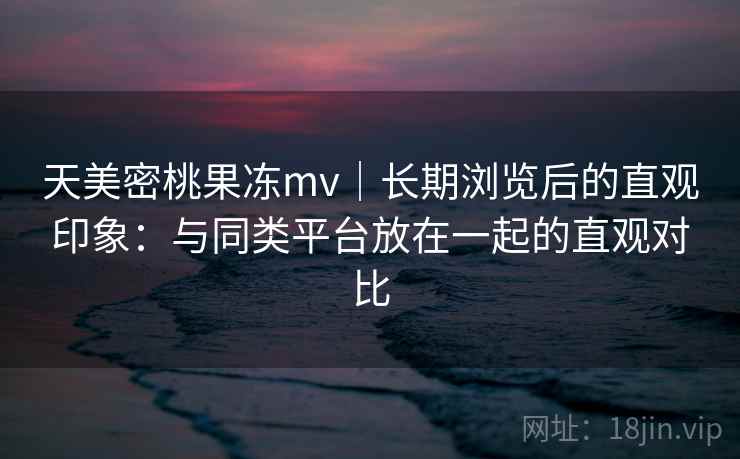 天美密桃果冻mv|长期浏览后的直观印象:与同类平台放在一起的直观对比 第2张 天美密桃果冻mv|长期浏览后的直观印象:与同类平台放在一起的直观对比 第2张