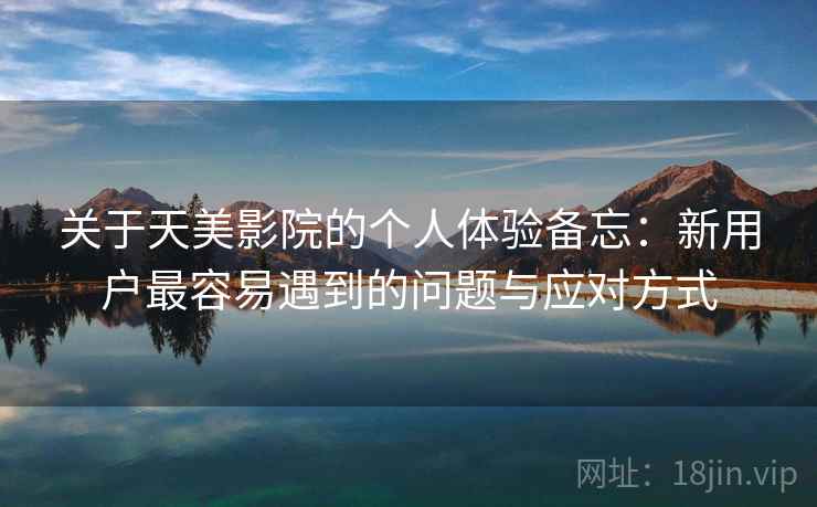 关于天美影院的个人体验备忘:新用户最容易遇到的问题与应对方式 第2张 关于天美影院的个人体验备忘:新用户最容易遇到的问题与应对方式 第2张