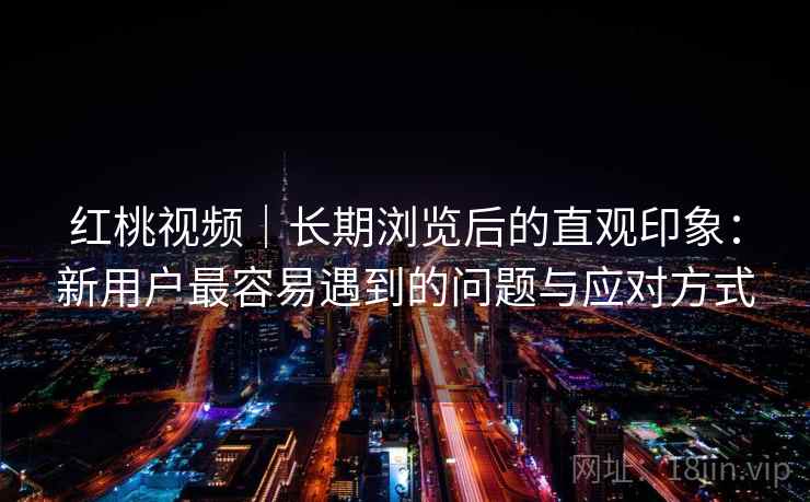 红桃视频|长期浏览后的直观印象:新用户最容易遇到的问题与应对方式 第2张 红桃视频|长期浏览后的直观印象:新用户最容易遇到的问题与应对方式 第2张