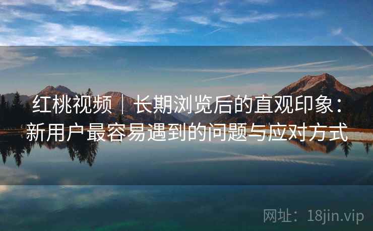 红桃视频|长期浏览后的直观印象:新用户最容易遇到的问题与应对方式 第1张 红桃视频|长期浏览后的直观印象:新用户最容易遇到的问题与应对方式 第1张
